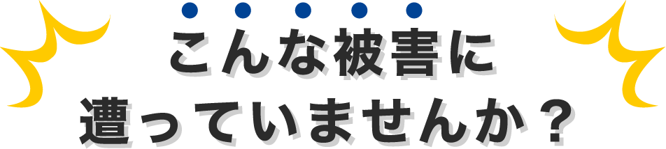 こんな被害に遭っていませんか？